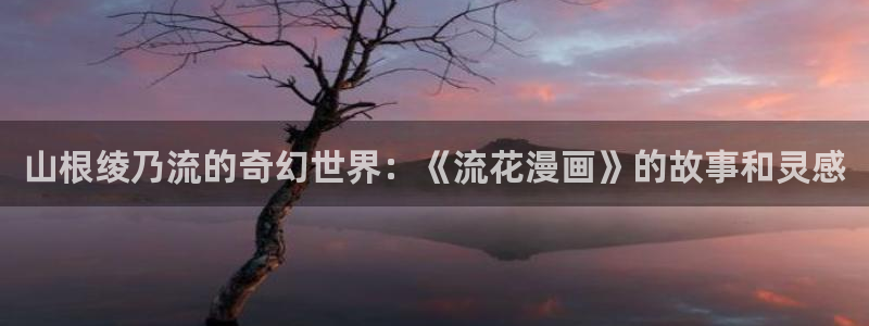 虫虫在线漫画：山根绫乃流的奇幻世界：《流花漫画》的故事和灵感