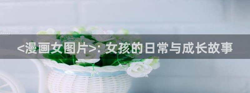 虫虫漫画免费漫画在线看下载：<漫画女图片>: 女孩的日常与成长故事